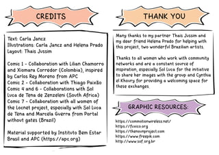 https://commotionwireless.net/
https://fuxico.org
https://thenounproject.com
https://www.freepik.com
http://www.sof.org.br
Text: Carla Jancz
Illustrations: Carla Jancz and Helena Prado
Layout: Thais Jussim
Comic 1 - Collaboration with Lilian Chamorro
and Xiomara Corredor (Colombia), inspired
by Carlos Rey Moreno from APC
Comic 2 - Collaboration with Thiago Paixão
Comic 4 and 6 - Collaborations with Sol
Luca de Tena de Zenzeleni (South Africa)
Comic 7 - Collaboration with all women of
the Locnet project, especially with Sol Luca
de Tena and Marcela Guerra from Portal
without gates (Brazil)
Material supported by Instituto Bem Estar
Brasil and APC (https://apc.org)
Many thanks to my partner Thais Jussim and
my dear friend Helena Prado for helping with
this project, two wonderful Brazilian artists.
Thanks to all women who work with community
networks and are a constant source of
inspiration, especially Sol Luca for the initiative
to share her images with the group and Cynthia
el Khoury for providing a welcoming space for
these exchanges.
CREDITS
GRAPHIC RESOURCES:
THANK YOU
 