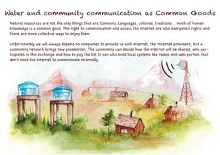 Natural resources are not the only things that are Commons. Languages, cultures, traditions ... much of human
knowledge is a common good. The right to communication and access the internet are also everyone's rights and
there are more collective ways to enjoy them.
Unfortunately we will always depend on companies to provide us with internet, the 'internet providers', but a
community network brings new possibilities. The community can decide how the internet will be shared, who par-
ticipates in this exchange and how to pay the bill. It can also build local systems like radios and web portals that
don't need the internet to communicate internally.
Water and community communication as Common Goods
 