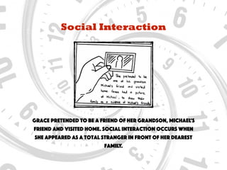 Social Interaction
Grace pretended to be a friend of her grandson, Michael’s
friend and visited home. Social interaction occurs when
she appeared as a total stranger in front of her dearest
family.
 