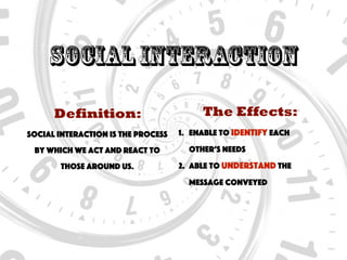 Social Interaction
Definition:
Social interaction is the process
by which we act and react to
those around us.
The Effects:
1. Enable to identify each
other’s needs
2. Able to understand the
message conveyed
 
