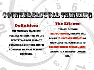 CounterfactualThinking
Definition:
The tendency to create
possible alternatives to life
events that have already
occurred; something that is
contrary to what actually
happened.
The Effects:
It starts off with
disappointment, then one will
be able to uncover insights or
knowledge that can be used to
enhance future performance,
leading to a better outcome in
life.
 