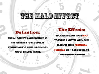 The halo Effect
Definition:
The halo effect can be defined as
the tendency to use global
evaluations to make judgements
about specific traits.
The Effects:
It causes people to be bias
towards a matter when they
transfer their personal
feelings on it according to
their own judgements
 