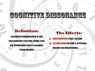 Cognitive Dissonance
Definition:
Cognitive dissonance is the
discomfort you feel when you
do something that's against
your beliefs.
The Effects:
1. Discomforts may occur
2. Alteration in one’s attitude,
beliefs or behaviours.
 