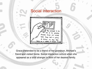 Social Interaction
Grace pretended to be a friend of her grandson, Michael’s
friend and visited home. Social interaction occurs when she
appeared as a total stranger in front of her dearest family.
 