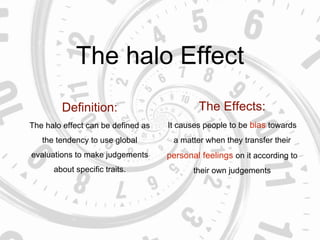 The halo Effect
Definition:
The halo effect can be defined as
the tendency to use global
evaluations to make judgements
about specific traits.
The Effects:
It causes people to be bias towards
a matter when they transfer their
personal feelings on it according to
their own judgements
 