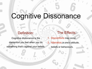 Cognitive Dissonance
Definition:
Cognitive dissonance is the
discomfort you feel when you do
something that's against your beliefs.
The Effects:
1. Discomforts may occur
2. Alteration in one’s attitude,
beliefs or behaviours.
 