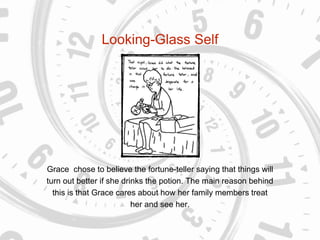 Looking-Glass Self
Grace chose to believe the fortune-teller saying that things will
turn out better if she drinks the potion. The main reason behind
this is that Grace cares about how her family members treat
her and see her.
 
