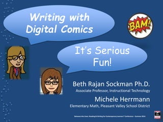 Between the Lines: Reading & Writing for Contemporary Learners” Conference – Summer 2014
Beth Rajan Sockman Ph.D.
Associate Professor, Instructional Technology
Michele Herrmann
Elementary Math, Pleasant Valley School District
Writing with
Digital Comics
It’s Serious
Fun!
 