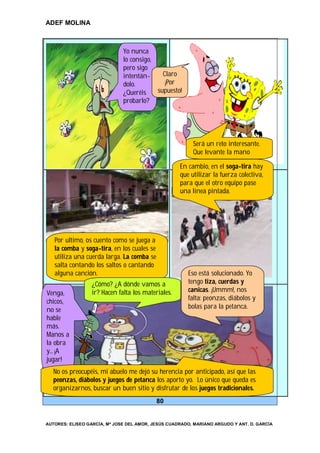 ADEF MOLINA



                              Yo nunca
                              lo consigo,
                              pero sigo
                              intentán-     Claro
                              dolo.          ¡Por
                              ¿Queréis    supuesto!
                              probarlo?




                                                         Será un reto interesante.
                                                         Que levante la mano

                                                    En cambio, en el soga-tira hay
                                                    que utilizar la fuerza colectiva,
                                                    para que el otro equipo pase
                                                    una línea pintada.




   Por ultimo, os cuento como se juega a
   la comba y soga-tira, en los cuales se
   utiliza una cuerda larga. La comba se
   salta contando los saltos o cantando
   alguna canción.                                     Eso está solucionado. Yo
                  ¿Cómo? ¿A dónde vamos a              tengo tiza, cuerdas y
Venga,            ir? Hacen falta los materiales.      canicas. ¡Ummm!, nos
chicos,                                                falta: peonzas, diábolos y
no se                                                  bolas para la petanca.
hable
más.
Manos a
la obra
y… ¡A
jugar!
  No os preocupéis, mi abuelo me dejó su herencia por anticipado, así que las
  peonzas, diábolos y juegos de petanca los aporto yo. Lo único que queda es
  organizarnos, buscar un buen sitio y disfrutar de los juegos tradicionales.
                                            80


AUTORES: ELISEO GARCÍA, Mª JOSE DEL AMOR, JESÚS CUADRADO, MARIANO ARGUDO Y ANT. D. GARCÍA
 