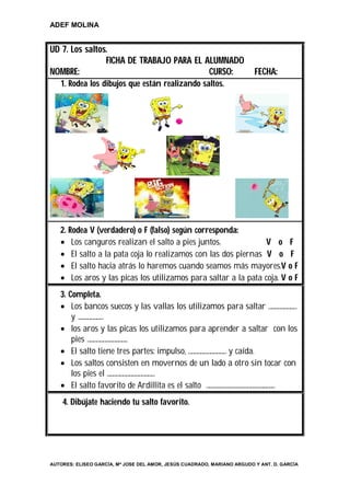 ADEF MOLINA


UD 7. Los saltos.
                FICHA DE TRABAJO PARA EL ALUMNADO
NOMBRE:                                   CURSO:                         FECHA:
   1. Rodea los dibujos que están realizando saltos.




   2. Rodea V (verdadero) o F (falso) según corresponda:
    Los canguros realizan el salto a pies juntos.              V o F
    El salto a la pata coja lo realizamos con las dos piernas V o F
    El salto hacia atrás lo haremos cuando seamos más mayores.V o F
    Los aros y las picas los utilizamos para saltar a la pata coja. V o F
   3. Completa.
    Los bancos suecos y las vallas los utilizamos para saltar ………………………
       y ……………………
    los aros y las picas los utilizamos para aprender a saltar con los
       pies ………………………………..
    El salto tiene tres partes: impulso, ……………………………… y caída.
    Los saltos consisten en movernos de un lado a otro sin tocar con
       los pies el ……………………………………...
    El salto favorito de Ardillita es el salto ………………………………………………………..
    4. Dibújate haciendo tu salto favorito.




AUTORES: ELISEO GARCÍA, Mª JOSE DEL AMOR, JESÚS CUADRADO, MARIANO ARGUDO Y ANT. D. GARCÍA
 
