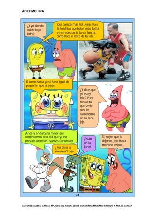 ADEF MOLINA



   ¿Y yo siendo             ¡Qué cuerpo más feo! Jejeje. Pues
   así de bajo              la tendrías que botar más bajita
   Boby?                    y no necesitarás tanta fuerza,
                            como hace el chico de la foto.




   O como haría yo si fuese igual de
   pequeñín que tú, jejeje.
                                                ¿Y dices que
                                                yo estoy
                                                feo…? Pues
                                                tenías tú
                                                que verte
                                                con los
                                                calzoncillos
                                                en la cara,
                                                jeje.


  ¡Anda y anda! Será mejor que
  continuemos otro día que ya no                                Sí, mejor que lo
                                                   ¡Están
  prestáis atención. ¡Vamos Caramalo!                           dejemos, jeje. Hasta
                                                   en la
                                                                mañana chicos,…
                          ¿Nos dices a             luna!
                          nosotros? Jeje




                                           73


AUTORES: ELISEO GARCÍA, Mª JOSE DEL AMOR, JESÚS CUADRADO, MARIANO ARGUDO Y ANT. D. GARCÍA
 