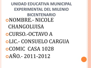 UNIDAD EDUCATIVA MUNICIPAL
  EXPERIMENTAL DEL MILENIO
        BICENTENARIO
NOMBRE.-  NICOLE
 CHANGOLUISA
CURSO.-OCTAVO A
LIC.- CONSUELO CARGUA
COMIC CASA 1028
AÑO.- 2011-2012
 