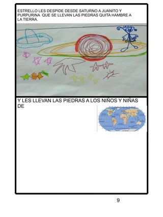 9
ESTRELLO LES DESPIDE DESDE SATURNO A JUANITO Y
PURPURINA QUE SE LLEVAN LAS PIEDRAS QUITA HAMBRE A
LA TIERRA.
Y LES LLEVAN LAS PIEDRAS A LOS NIÑOS Y NIÑAS
DE
 