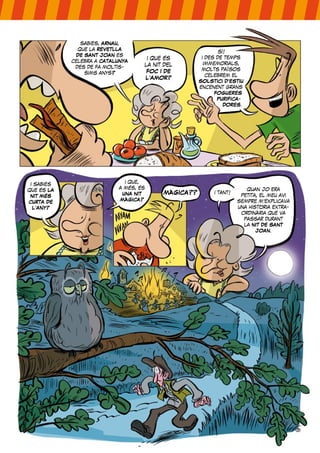 sabies, ARNAU,
que la REVETLLA
DE SANT JOAN es
celebra a CATALUNYA
des de fa moltís-
sims anys?
i que és
la nit del
FOC I DE
L’AMOR?
sí!
i des de temps
immemorials,
molts països
celebrem el
SOLSTICI D’ESTIU
encenent grans
FOGUERES
PURIFICA-
DORES.
i sabies
que és LA
NIT MÉS
CURTA DE
L’ANY?
i que,
a més, és
UNA NIT
MÀGICA?
MÀGICA?? i tant!
quan jo era
petita, el meu avi
sempre m’explicava
una història extra-
ordinària que va
passar durant
la NIT DE SANT
JOAN.
 