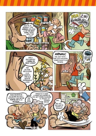 per a
què serveix
l’HERBA DE
SANT JOAN?
per
calmar,
per ajudar
a la
digestió...
i per als
estats
depressius
lleus.
ARNAU!
vine, que t’expli-
caré com s’encenen
correctament els
petards.
quan encenguis
un petard és molt
important que NO EN
PORTIS CAP A LA
BUTXACA.
per
què,
àvia?
perquè si hi anés
a parar una guspira de
foc se’t podria encendre
al damunt i et
podries
cremar.
ara vinc...
que haig de
sortir un
moment!
aiiiii...
ens diu el
refrany: “les
HERBES collides
la NIT DE SANT
JOAN, tenen
virtut tot
l’any”.
 