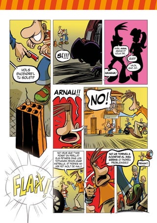 mira, ANNA,
                                                 abans et


               SÍ!!!
                                                volia dir...

                                                               què?

                                                                vaja,
                                                               que jo...
   vols
encendre’l                               HAHAHA!
tu solet?




             ARNAU!!
                                       NO!


                no veus que t’has
                                             NO US TORNEU A
                posat en perill?!
                                             ACOSTAR AL MEU
              els petards dins les
              totxanes deixen anar
                                             GERMÀ o tindreu
             metralla. et podies ha-           problemes!!!            PRINGAT!
              ver fet molt de mal!!
 