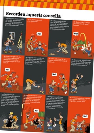 Recordeu aquests con
                            sells:
        Als llocs on es facin rev
                                 etlles
       cal recollir la roba estesa           No us guardeu petards
                                   i         a les butxaques.                      No subjecteu els petar
       els tendals, i tancar po                                                                             ds            No llanceu coets a me
                                rtes i                                             amb les mans. No els po                                     nys
       finestres. No encengueu                                                                               seu          de 500 metres de zones
                                  cap                                              a prop de la cara ni de
       petard dins les cases.                                                                             l cos.          boscoses.
                                                                                  Enceneu cada article seg
                                                                                                              uint
                                                                                  estrictament les seves
                                                                                  instruccions concretes
                                                                                                           .

                                                             No!                                                           No!




   No fiqueu mai petards
                          dins             No tireu cap coet amb
   de totxanes ni ampolle                                        la mà,
                          s,              ni amb la canya trencad               No talleu el tro final de
   perquè en explotar fan                                          a,                                     les          No llanceu mai petards
                                          perquè sortirà en una                 traques, poden explotar                                          contra
   metralla que pot fer mo                                       direcció                                  amb         ningú. Si un petard no
                           lt             inesperada i pot explo                violència.                                                      s’encén
   de mal.                                                      tar                                                    bé, no el toqueu fins al
                                          malament.                                                                                             cap
                                                                                                                       mitja hora i remulleu-lo de
                                                                                                                                                 .


       No!

                                                                                      No!




 Les fogueres han de
 permetre el pas dels ve              No feu fogueres enlloc
                          hicles                               sense          A les fogueres, no hi tir
 d’emergència. Per no fer            l’autorització correspo                                             eu
                                                              nent.          papers ni teixits, l’aire               No encengueu mai cap
                                     Feu les fogueres a més                                                                                fog
malbé el paviment, po
                         seu                                   de            enlairaria i els podria
                                                                                                       els           amb líquids inflamables uera
terra o sorra sota la fog            15 metres de les façanes                                         portar                                 ,
                         uera.                                  i            lluny. No hi llanceu ni                 us podríeu cremar mo
Eviteu fer les fogueres              els cotxes i mai sota lín                                        bidons                             lt.
                         en                                   ies           ni esprais, poden explo
zones amb vegetació sec              elèctriques.                                                      tar.
                           ao                                               Si cremeu pneumàtics
arbrat.                                                                                                i
                                                                            plàstics, provocareu mo
                                                                                                        lta
                                                                            contaminació.

                                                        No!

                                                                                                                                          No!
 