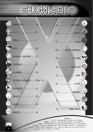 4
MONOLITH................
A.C.C. ......................
CELIA .....................
KILI .......................
EDWARD DIEGUEZ ....
PAULINO .................
SADNESS .................
VICTOR PAJARES......
TEACHER ................
INAKI ....................
FOSCO .....................
EMILIO ..................
5 y 35
8
9
12
13
15
16
18 y 36
19
21
22
24
................. ESCARPA
..................... MARIA
...................... GALLO
........ PABLO THOMAS
................... JAVIER
................. MARILUZ
........................ MON
...................... RAMI
................... TERESA
....................... TORO
.............. MORATILLA
25
26
27
28
29
30
31
32
33
37
39
BIÑETAS.
nº 4. Publicación de Taller de Cómic.
HENAR. F.R.A.C.. Alcalá de Henares. Diciembre de
2000. Coordinación: Eva Mª Gutiérrez Martínez y José Rubio
Malagón. Diseño y maquetación: David Roldán García. Ilustración de
portada: Roberto Díaz Moratilla. las erratas que aparecen en esta publicación son
producto de la imaginación de los creadores de “BIÑETAS”.
 