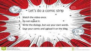 Let’s do a comic strip
1. Watch the video once.
2. Do not repeat it.
3. Write the dialogs, but use your own words.
4. Save your comic and upload it on the blog.
 