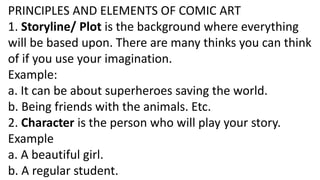 PRINCIPLES AND ELEMENTS OF COMIC ART
1. Storyline/ Plot is the background where everything
will be based upon. There are many thinks you can think
of if you use your imagination.
Example:
a. It can be about superheroes saving the world.
b. Being friends with the animals. Etc.
2. Character is the person who will play your story.
Example
a. A beautiful girl.
b. A regular student.
 