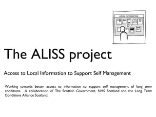 The ALISS project Access to Local Information to Support Self Management Working towards better access to information to support self management of long term conditions.  A collaboration of The Scottish Government, NHS Scotland and the Long Term Conditions Alliance Scotland. 