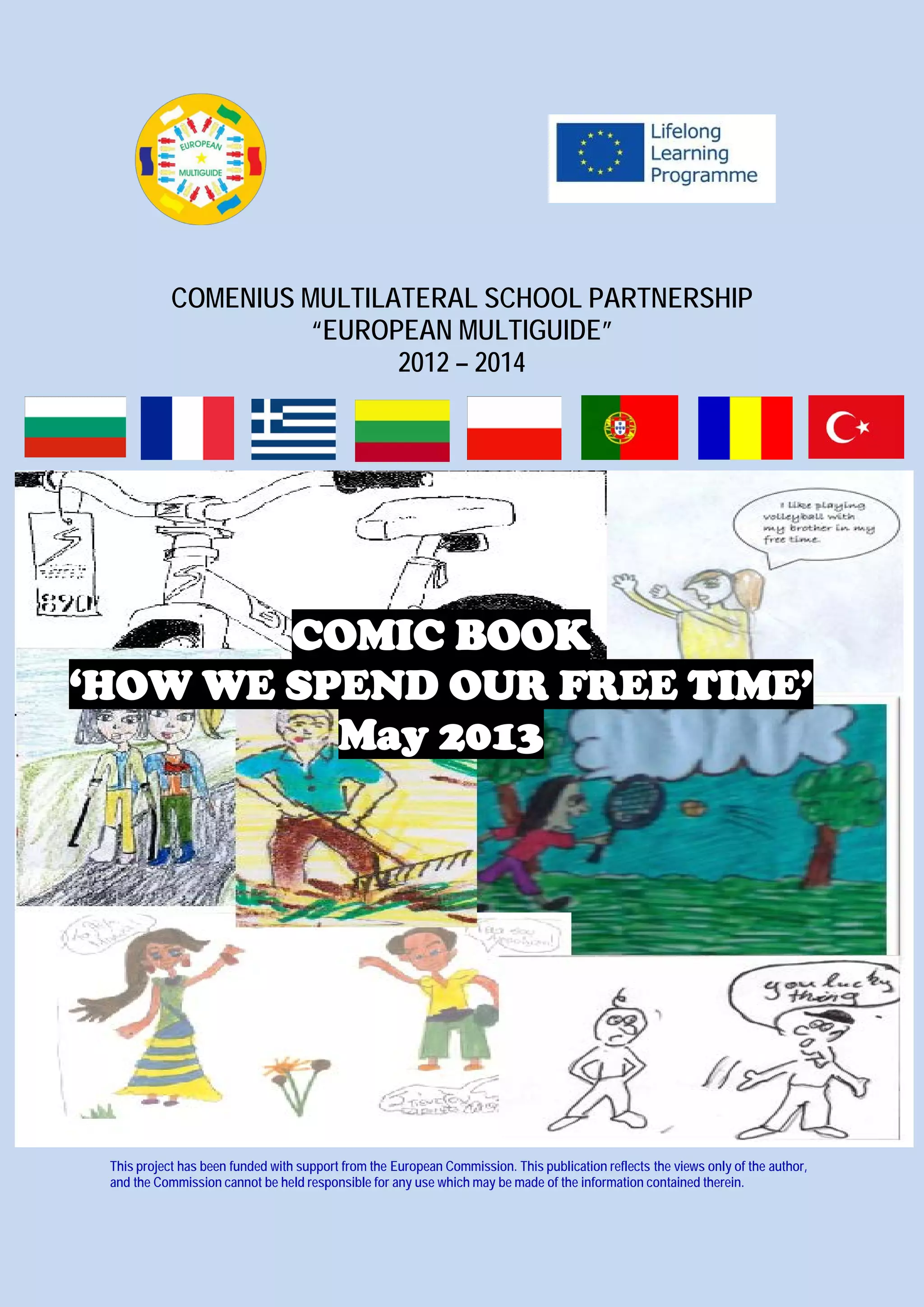 COMENIUS MULTILATERAL SCHOOL PARTNERSHIP
“EUROPEAN MULTIGUIDE”
2012 – 2014
COMIC BOOK
‘HOW WE SPEND OUR FREE TIME’
May 2013
This project has been funded with support from the European Commission. This publication reflects the views only of the author,
and the Commission cannot be held responsible for any use which may be made of the information contained therein.
 