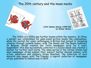 The 20th century and the mass-media




                                 Little Sammy Sneeze (1904–06)
                                              by Winsor McCay



      The 1920s and 1930s saw further booms within the industry. In China,
a market was established for palm-sized picture books like Lianhuanhua,
while the market for comic anthologies in Britain had turned to targeting
children through juvenile humor, with The Dandy and The Beano launched.
In Belgium, Hergé created the Tintin newspaper strip for a comic
supplement; this was successfully collected in a bound album and created a
market for further such works. The same period in the United States had
seen newspaper strips expand their subject matter beyond humour, with
action, adventure and mystery strips launched. The collection of such
material also began, with The Funnies, a reprint collection of newspaper
strips, published in tabloid size in 1929.
 