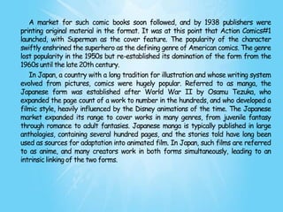 A market for such comic books soon followed, and by 1938 publishers were
printing original material in the format. It was at this point that Action Comics#1
launched, with Superman as the cover feature. The popularity of the character
swiftly enshrined the superhero as the defining genre of American comics. The genre
lost popularity in the 1950s but re-established its domination of the form from the
1960s until the late 20th century.
   In Japan, a country with a long tradition for illustration and whose writing system
evolved from pictures, comics were hugely popular. Referred to as manga, the
Japanese form was established after World War II by Osamu Tezuka, who
expanded the page count of a work to number in the hundreds, and who developed a
filmic style, heavily influenced by the Disney animations of the time. The Japanese
market expanded its range to cover works in many genres, from juvenile fantasy
through romance to adult fantasies. Japanese manga is typically published in large
anthologies, containing several hundred pages, and the stories told have long been
used as sources for adaptation into animated film. In Japan, such films are referred
to as anime, and many creators work in both forms simultaneously, leading to an
intrinsic linking of the two forms.
 