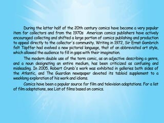 During the latter half of the 20th century comics have become a very popular
item for collectors and from the 1970s American comics publishers have actively
encouraged collecting and shifted a large portion of comics publishing and production
to appeal directly to the collector's community. Writing in 1972, Sir Ernst Gombrich
felt Töpffer had evolved a new pictorial language, that of an abbreviated art style,
which allowed the audience to fill in gaps with their imagination.
       The modern double use of the term comic, as an adjective describing a genre,
and a noun designating an entire medium, has been criticized as confusing and
misleading. In 2005, Robert Crumb's work was exhibited in galleries both sides of
the Atlantic, and The Guardian newspaper devoted its tabloid supplement to a
weeklong exploration of his work and idioms.
       Comics have been a popular source for film and television adaptations. For a list
of film adaptations, see List of films based on comics.
 