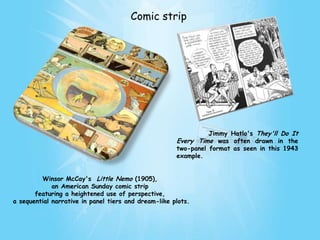 Comic strip




                                                                Jimmy Hatlo's They'll Do It
                                                      Every Time was often drawn in the
                                                      two-panel format as seen in this 1943
                                                      example.


         Winsor McCay's Little Nemo (1905),
             an American Sunday comic strip
       featuring a heightened use of perspective,
a sequential narrative in panel tiers and dream-like plots.
 