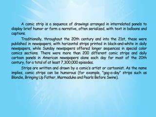 A comic strip is a sequence of drawings arranged in interrelated panels to
display brief humor or form a narrative, often serialized, with text in balloons and
captions.
      Traditionally, throughout the 20th century and into the 21st, these were
published in newspapers, with horizontal strips printed in black-and-white in daily
newspapers, while Sunday newspapers offered longer sequences in special color
comics sections. There were more than 200 different comic strips and daily
cartoon panels in American newspapers alone each day for most of the 20th
century, for a total of at least 7,300,000 episodes.
      Strips are written and drawn by a comic’s artist or cartoonist. As the name
implies, comic strips can be humorous (for example, "gag-a-day" strips such as
Blondie, Bringing Up Father, Marmaduke and Pearls Before Swine).
 
