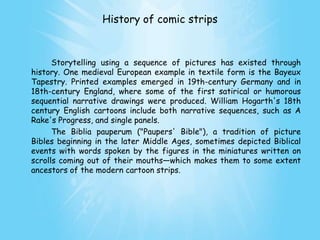 History of comic strips


      Storytelling using a sequence of pictures has existed through
history. One medieval European example in textile form is the Bayeux
Tapestry. Printed examples emerged in 19th-century Germany and in
18th-century England, where some of the first satirical or humorous
sequential narrative drawings were produced. William Hogarth's 18th
century English cartoons include both narrative sequences, such as A
Rake's Progress, and single panels.
      The Biblia pauperum ("Paupers' Bible"), a tradition of picture
Bibles beginning in the later Middle Ages, sometimes depicted Biblical
events with words spoken by the figures in the miniatures written on
scrolls coming out of their mouths—which makes them to some extent
ancestors of the modern cartoon strips.
 