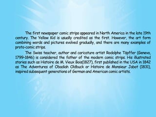The first newspaper comic strips appeared in North America in the late 19th
century. The Yellow Kid is usually credited as the first. However, the art form
combining words and pictures evolved gradually, and there are many examples of
proto-comic strips.
      The Swiss teacher, author and caricature artist Rodolphe Töpffer (Geneva,
1799–1846) is considered the father of the modern comic strips. His illustrated
stories such as Histoire de M. Vieux Bois(1827), first published in the USA in 1842
as The Adventures of Obadiah Oldbuck or Histoire de Monsieur Jabot (1831),
inspired subsequent generations of German and American comic artists.
 