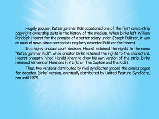 Hugely popular, Katzenjammer Kids occasioned one of the first comic-strip
copyright ownership suits in the history of the medium. When Dirks left William
Randolph Hearst for the promise of a better salary under Joseph Pulitzer, it was
an unusual move, since cartoonists regularly deserted Pulitzer for Hearst.
      In a highly unusual court decision, Hearst retained the rights to the name
"Katzenjammer Kids", while creator Dirks retained the rights to the characters.
Hearst promptly hired Harold Knerr to draw his own version of the strip. Dirks
renamed his version Hans and Fritz (later, The Captain and the Kids).
      Thus, two versions distributed by rival syndicates graced the comics pages
for decades. Dirks' version, eventually distributed by United Feature Syndicate,
ran until 1979.
 