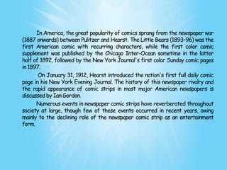 In America, the great popularity of comics sprang from the newspaper war
(1887 onwards) between Pulitzer and Hearst. The Little Bears (1893–96) was the
first American comic with recurring characters, while the first color comic
supplement was published by the Chicago Inter-Ocean sometime in the latter
half of 1892, followed by the New York Journal's first color Sunday comic pages
in 1897.
       On January 31, 1912, Hearst introduced the nation's first full daily comic
page in his New York Evening Journal. The history of this newspaper rivalry and
the rapid appearance of comic strips in most major American newspapers is
discussed by Ian Gordon.
      Numerous events in newspaper comic strips have reverberated throughout
society at large, though few of these events occurred in recent years, owing
mainly to the declining role of the newspaper comic strip as an entertainment
form.
 