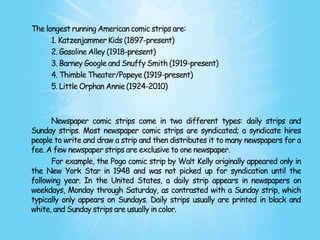 The longest running American comic strips are:
      1. Katzenjammer Kids (1897-present)
      2. Gasoline Alley (1918-present)
      3. Barney Google and Snuffy Smith (1919-present)
      4. Thimble Theater/Popeye (1919-present)
      5. Little Orphan Annie (1924-2010)



      Newspaper comic strips come in two different types: daily strips and
Sunday strips. Most newspaper comic strips are syndicated; a syndicate hires
people to write and draw a strip and then distributes it to many newspapers for a
fee. A few newspaper strips are exclusive to one newspaper.
      For example, the Pogo comic strip by Walt Kelly originally appeared only in
the New York Star in 1948 and was not picked up for syndication until the
following year. In the United States, a daily strip appears in newspapers on
weekdays, Monday through Saturday, as contrasted with a Sunday strip, which
typically only appears on Sundays. Daily strips usually are printed in black and
white, and Sunday strips are usually in color.
 