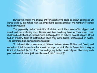 During the 1930s, the original art for a daily strip could be drawn as large as 25
inches wide by six inches high. As strips have become smaller, the number of panels
has been reduced.
      The popularity and accessibility of strips meant they were often clipped and
saved; authors including John Updike and Ray Bradbury have written about their
childhood collections of clipped strips. Often posted on bulletin boards, clipped strips
had an ancillary form of distribution when they were faxed, photocopied or mailed.
The Baltimore Sun's Linda White recalled:
      "I followed the adventures of Winnie Winkle, Moon Mullins and Dondi, and
waited each fall to see how Lucy would manage to trick Charlie Brown into trying to
kick that football. (After I left for college, my father would clip out that strip each
year and send it to me just to make sure I didn’t miss it.)"
 