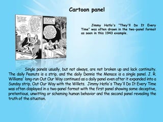 Cartoon panel

                                                Jimmy Hatlo's “They'll Do It Every
                                          Time” was often drawn in the two-panel format
                                          as seen in this 1943 example.




          Single panels usually, but not always, are not broken up and lack continuity.
The daily Peanuts is a strip, and the daily Dennis the Menace is a single panel. J. R.
Williams' long-run Out Our Way continued as a daily panel even after it expanded into a
Sunday strip, Out Our Way with the Willets. Jimmy Hatlo's They'll Do It Every Time
was often displayed in a two-panel format with the first panel showing some deceptive,
pretentious, unwitting or scheming human behavior and the second panel revealing the
truth of the situation.
 