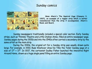 Sunday comics


                                           Gene Ahern's The Squirrel Cage (January 3,
                                     1937), an example of a topper strip which is better
                                     remembered than the strip it accompanied, Ahern's
                                     Room and Board.




          Sunday newspapers traditionally included a special color section. Early Sunday
strips, such as Thimble Theatre and Little Orphan Annie, filled an entire newspaper page.
Sunday pages during the 1930s and into the 1940s often carried a secondary strip by the
same artist as the main strip.
          During the 1930s, the original art for a Sunday strip was usually drawn quite
large. For example, in 1930, Russ Westover drew his Tillie the Toiler Sunday page at a
size of 17" × 37". In 1937, the cartoonist Dudley Fisher launched the innovative Right
Around Home, drawn as a huge single panel filling an entire Sunday page.
 