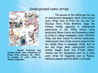 Underground comic strips
                                              The decade of the 1960s saw the rise
                                    of underground newspapers, which often carried
                                    comic strips, such as Fritz the Cat and The
                                    Fabulous Furry Freak Brothers. Zippy the
                                    Pinhead initially appeared in underground
                                    publications in the 1970s before being
                                    syndicated. Bloom County and Doonesbury began
                                    as strips in college newspapers under different
                                    titles, and later moved to national syndication.
                                    Underground comic strips covered subjects that
                                    are usually taboo in newspaper strips, such as
                                    sex and drugs. Many underground artists,
          Russell Patterson and     notably Vaughn Bode, Dan O'Neill, Gilbert
Carolyn Wells' New Adventures of    Shelton and Art Spiegelman went on to draw
Flossy Frills (January 26, 1941),
an example of comic strips on
                                    comic strips for magazines such as Playboy,
Sunday magazines.                   National Lampoon and Pete Millar's Cartoons.
 