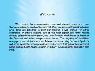 Web comic


       Web comics, also known as online comics and internet comics, are comics
that are available to read on the Internet. Many are exclusively published online,
while some are published in print but maintain a web archive for either
commercial or artistic reasons. Two of the most popular are Penny Arcade,
focused primarily on video gaming, and User Friendly, which bases its humor on
the Internet and other computer-user issues. The majority of traditional
newspaper comic strips have some Internet presence. King Features Syndicate
and other syndicates often provide archives of recent strips on their websites.
Some, such as Scott Adams, creator of Dilbert, include an email address in each
strip.
 