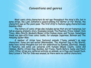 Conventions and genres


       Most comic strip characters do not age throughout the strip's life, but in
some strips, like Lynn Johnston's award-winning For Better or For Worse, the
characters age as the years pass. The first strip to feature aging characters was
Gasoline Alley.
       The history of comic strips also includes series that are not humorous, but
tell an ongoing dramatic story. Examples include The Phantom, Prince Valiant, Dick
Tracy, Mary Worth, Modesty Blaise, Little Orphan Annie, and Tarzan. Sometimes
these are spin-offs from comic books, for example Superman, Batman and The
Amazing Spider-Man.
       A number of strips have featured animals ('funny animals') as main
characters. Some are non-verbal (Marmaduke, The Angriest Dog in the World),
some have verbal thoughts but are not understood by humans, (Garfield, Snoopy
in Peanuts), and some can converse with humans (Bloom County, Calvin and
Hobbes, Mutts, Citizen Dog, Buckles, Get Fuzzy, Pearls Before Swine and Pooch
Cafe). Other strips are centered entirely on animals, as in Pogo and Donald Duck.
Gary Larson's The Far Side was unusual, as there were no central characters.
 