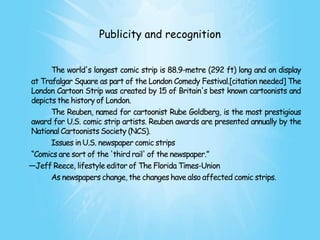 Publicity and recognition


      The world's longest comic strip is 88.9-metre (292 ft) long and on display
at Trafalgar Square as part of the London Comedy Festival.[citation needed] The
London Cartoon Strip was created by 15 of Britain's best known cartoonists and
depicts the history of London.
      The Reuben, named for cartoonist Rube Goldberg, is the most prestigious
award for U.S. comic strip artists. Reuben awards are presented annually by the
National Cartoonists Society (NCS).
      Issues in U.S. newspaper comic strips
―Comics are sort of the 'third rail' of the newspaper.‖
—Jeff Reece, lifestyle editor of The Florida Times-Union
      As newspapers change, the changes have also affected comic strips.
 