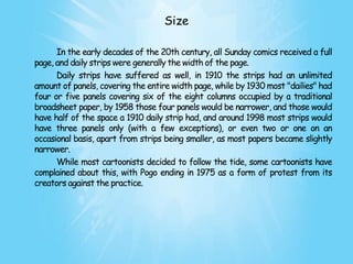 Size

      In the early decades of the 20th century, all Sunday comics received a full
page, and daily strips were generally the width of the page.
      Daily strips have suffered as well, in 1910 the strips had an unlimited
amount of panels, covering the entire width page, while by 1930 most "dailies" had
four or five panels covering six of the eight columns occupied by a traditional
broadsheet paper, by 1958 those four panels would be narrower, and those would
have half of the space a 1910 daily strip had, and around 1998 most strips would
have three panels only (with a few exceptions), or even two or one on an
occasional basis, apart from strips being smaller, as most papers became slightly
narrower.
      While most cartoonists decided to follow the tide, some cartoonists have
complained about this, with Pogo ending in 1975 as a form of protest from its
creators against the practice.
 