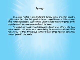 Format


       In an issue related to size limitations, Sunday comics are often bound to
rigid formats that allow their panels to be rearranged in several different ways
while remaining readable. Such formats usually include throwaway panels at the
beginning, which some newspapers will omit for space.
       As a result, cartoonists have less incentive to put great efforts into these
panels. Garfield and Mutts were known during the mid-to-late 80s and 1990s
respectively for their throwaways on their Sunday strips, however both strips
now run "generic" title panels.
 