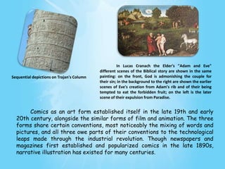 In Lucas Cranach the Elder's "Adam and Eve"
                                           different scenes of the Biblical story are shown in the same
Sequential depictions on Trajan's Column   painting: on the front, God is admonishing the couple for
                                           their sin; in the background to the right are shown the earlier
                                           scenes of Eve's creation from Adam's rib and of their being
                                           tempted to eat the forbidden fruit; on the left is the later
                                           scene of their expulsion from Paradise.


       Comics as an art form established itself in the late 19th and early
  20th century, alongside the similar forms of film and animation. The three
  forms share certain conventions, most noticeably the mixing of words and
  pictures, and all three owe parts of their conventions to the technological
  leaps made through the industrial revolution. Though newspapers and
  magazines first established and popularized comics in the late 1890s,
  narrative illustration has existed for many centuries.
 
