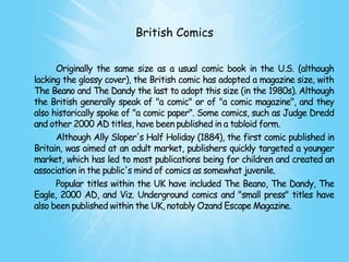 British Comics


      Originally the same size as a usual comic book in the U.S. (although
lacking the glossy cover), the British comic has adopted a magazine size, with
The Beano and The Dandy the last to adopt this size (in the 1980s). Although
the British generally speak of "a comic" or of "a comic magazine", and they
also historically spoke of "a comic paper". Some comics, such as Judge Dredd
and other 2000 AD titles, have been published in a tabloid form.
      Although Ally Sloper's Half Holiday (1884), the first comic published in
Britain, was aimed at an adult market, publishers quickly targeted a younger
market, which has led to most publications being for children and created an
association in the public's mind of comics as somewhat juvenile.
      Popular titles within the UK have included The Beano, The Dandy, The
Eagle, 2000 AD, and Viz. Underground comics and "small press" titles have
also been published within the UK, notably Ozand Escape Magazine.
 