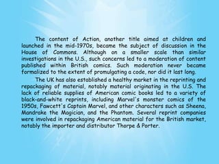 The content of Action, another title aimed at children and
launched in the mid-1970s, became the subject of discussion in the
House of Commons. Although on a smaller scale than similar
investigations in the U.S., such concerns led to a moderation of content
published within British comics. Such moderation never became
formalized to the extent of promulgating a code, nor did it last long.
      The UK has also established a healthy market in the reprinting and
repackaging of material, notably material originating in the U.S. The
lack of reliable supplies of American comic books led to a variety of
black-and-white reprints, including Marvel's monster comics of the
1950s, Fawcett's Captain Marvel, and other characters such as Sheena,
Mandrake the Magician, and the Phantom. Several reprint companies
were involved in repackaging American material for the British market,
notably the importer and distributor Thorpe & Porter.
 