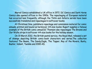 Marvel Comics established a UK office in 1972. DC Comics and Dark Horse
Comics also opened offices in the 1990s. The repackaging of European material
has occurred less frequently, although the Tintin and Asterix serials have been
successfully translated and repackaged in softcover books.
      At Christmas time, publishers repackage and commission material for comic
annuals, printed and bound as hardcover A4-size books; Rupert supplies a famous
example of the British comic annual.DC Thomson also repackages The Broons and
Oor Wullie strips in softcover A4-size books for the holiday season.
      On 19 March 2012, the British postal service, the Royal Mail, released a set
of stamps depicting British comic-book characters and series.The collection
featured The Beano, The Dandy,Eagle, The Topper, Roy of the Rovers, Bunty,
Buster, Valiant, Twinkle and 2000 AD.
 