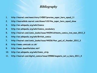Bibliography


1.    http://marvel.com/news/story/14587/preview_super_hero_sqaud_11

2.    http://marvelkids.marvel.com/shows/122/the_super_hero_squad_show

3.    http://en.wikipedia.org/wiki/Comics

4.    http://en.wikipedia.org/wiki/Comics_vocabulary

5.    http://marvel.com/comic_books/issue/44254/ultimate_comics_iron_man_2012_2

6.    http://en.wikipedia.org/wiki/British_comics

7.    http://marvel.com/comic_books/issue/44206/thor_god_of_thunder_2012_2

8.    http://www.comicsuk.co.uk/

9.    http://www.downthetubes.net/

10.   http://en.wikipedia.org/wiki/Comic_strip

11.   http://marvel.com/digital_comics/issue/25588/magneto_not_a_hero_2011_4
 